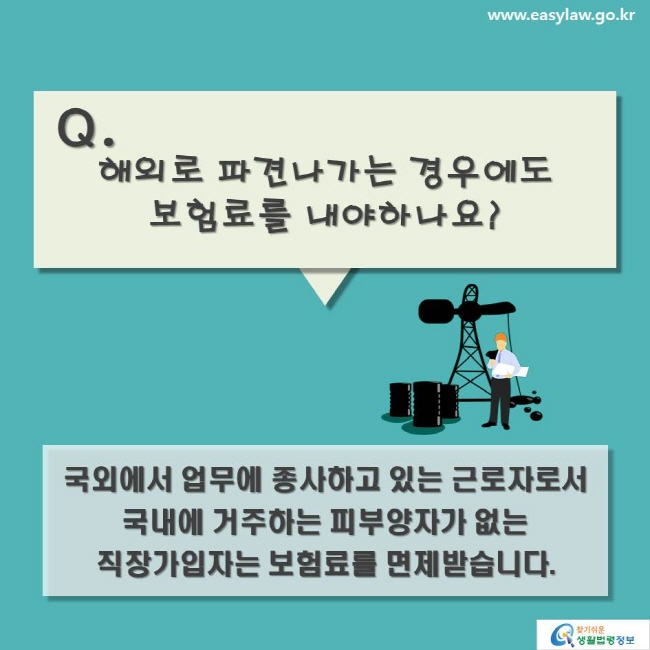 Q. 해외로 파견나가는 경우에도 보험료를 내야하나요? 국외에서 업무에 종사하고 있는 근로자로서 국내에 거주하는 피부양자가 없는 직장가입자는 보험료를 면제받습니다.